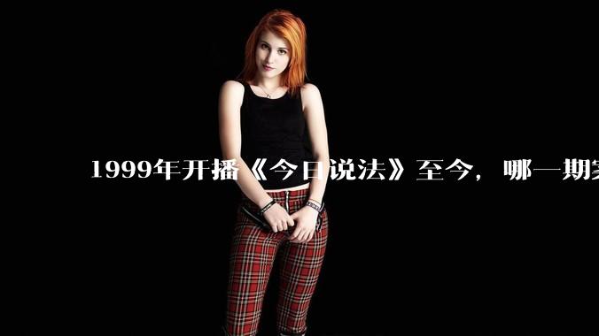 1999年开播《今日说法》至今，哪一期案件令你印象深刻？