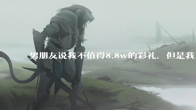 男朋友说我不值得8.8w的彩礼，但是我真的好喜欢他姐妹们怎么办呐?