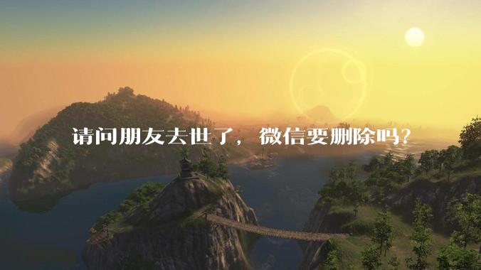 请问朋友去世了，微信要删除吗？