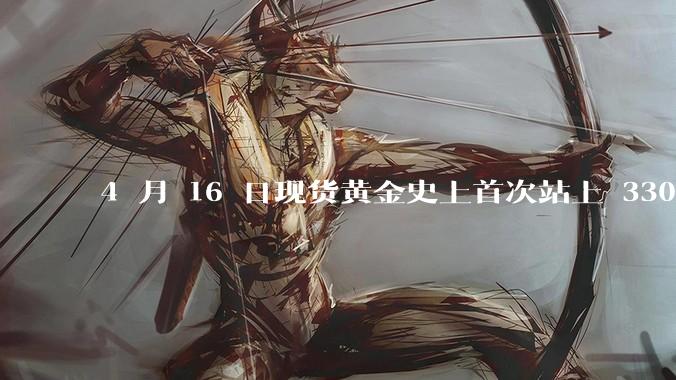4 月 16 日现货黄金史上首次站上 3300 美元/盎司，金饰涨至 1007 元/克，后续走势如何？